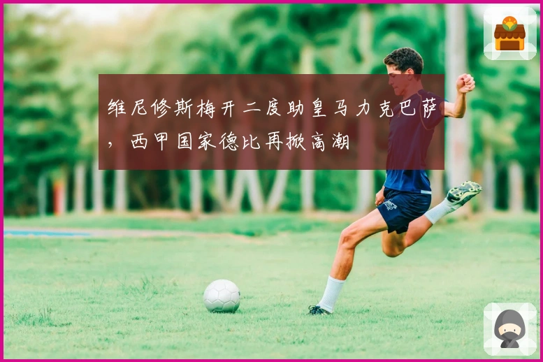 维尼修斯梅开二度助皇马力克巴萨，西甲国家德比再掀高潮