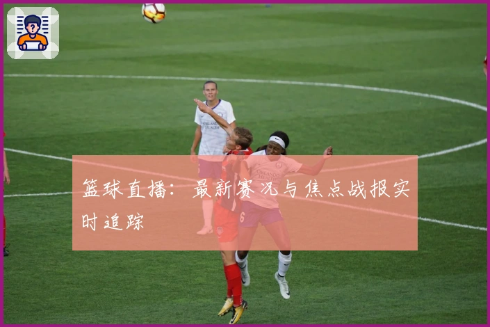 篮球直播：最新赛况与焦点战报实时追踪