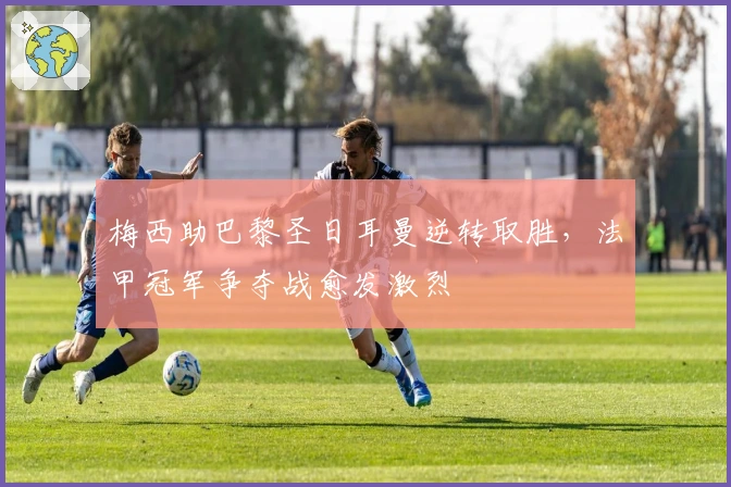 梅西助巴黎圣日耳曼逆转取胜，法甲冠军争夺战愈发激烈