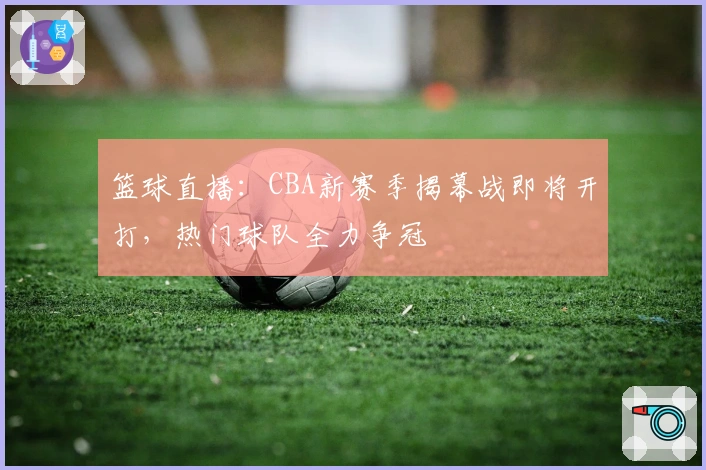 篮球直播：CBA新赛季揭幕战即将开打，热门球队全力争冠