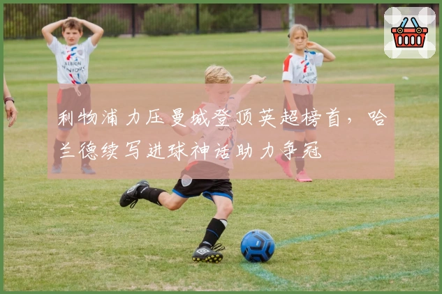 利物浦力压曼城登顶英超榜首，哈兰德续写进球神话助力争冠