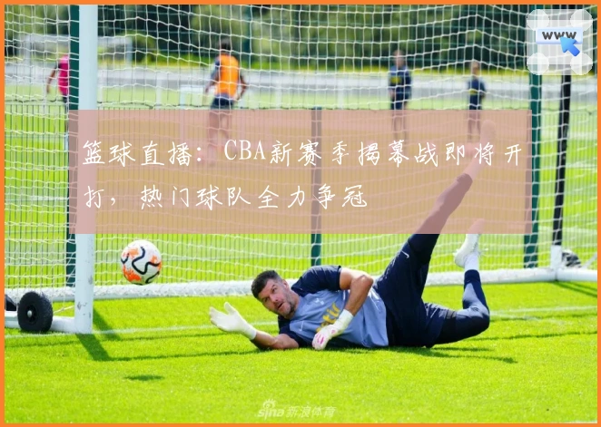 篮球直播：CBA新赛季揭幕战即将开打，热门球队全力争冠