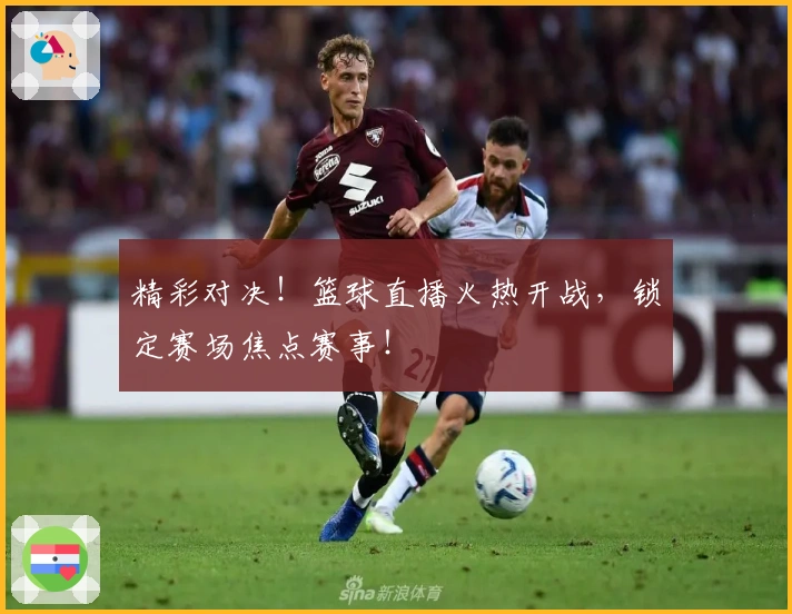 精彩对决！篮球直播火热开战，锁定赛场焦点赛事！