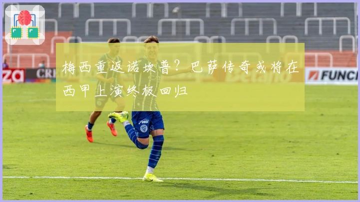 梅西重返诺坎普？巴萨传奇或将在西甲上演终极回归